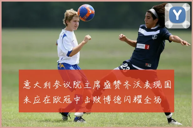 意大利参议院主席盛赞齐沃表现国米应在欧冠中击败博德闪耀全场