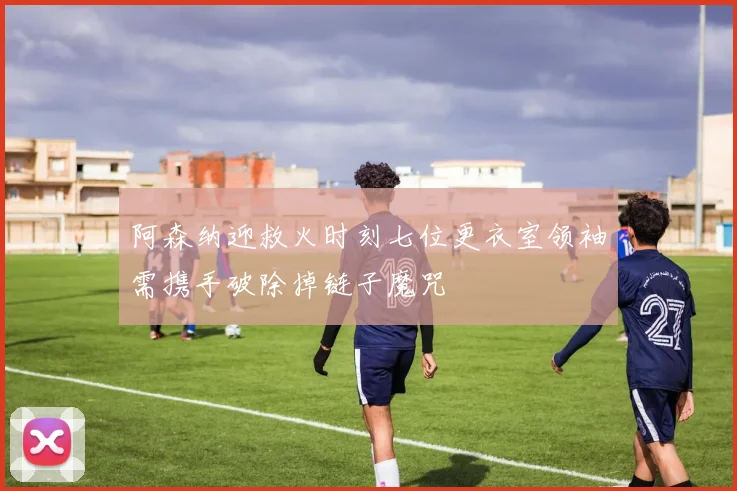 阿森纳迎救火时刻七位更衣室领袖需携手破除掉链子魔咒