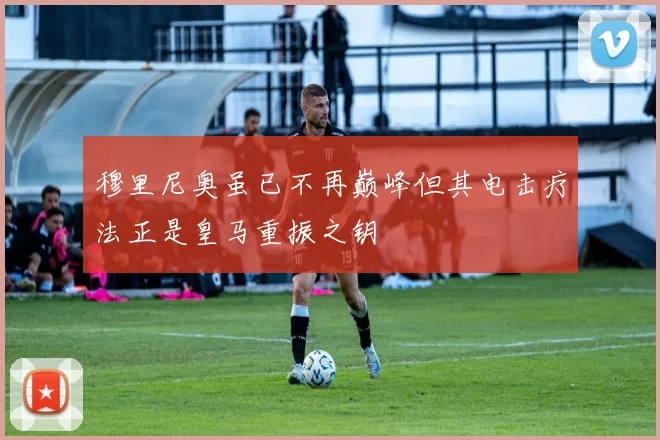 穆里尼奥虽已不再巅峰但其电击疗法正是皇马重振之钥