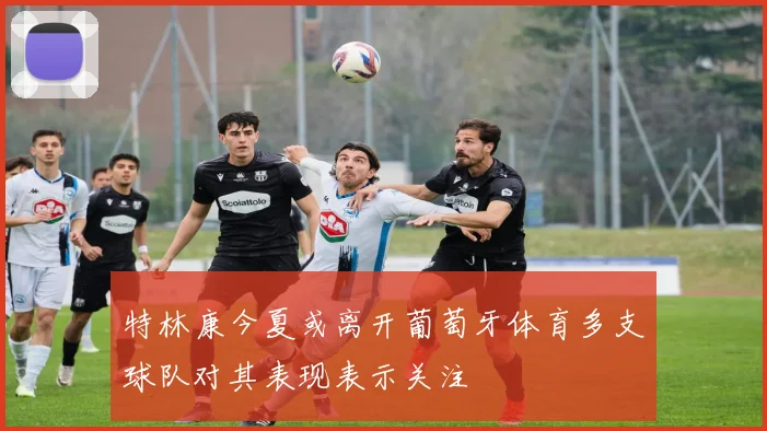 特林康今夏或离开葡萄牙体育多支球队对其表现表示关注