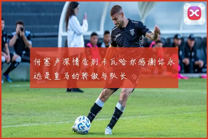 何塞卢深情告别卡瓦哈尔感谢你永远是皇马的骄傲与队长