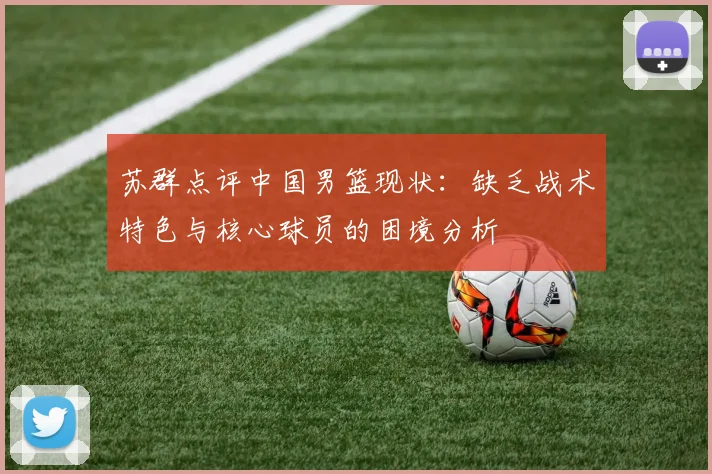 苏群点评中国男篮现状：缺乏战术特色与核心球员的困境分析