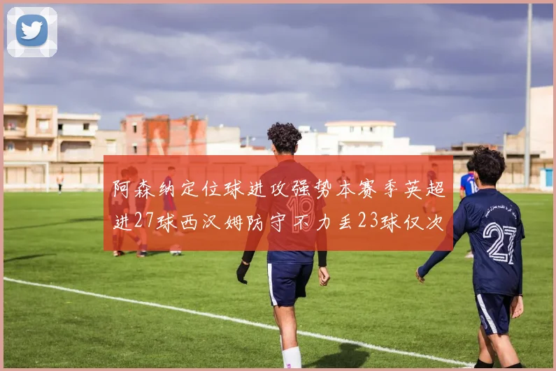 阿森纳定位球进攻强势本赛季英超进27球西汉姆防守不力丢23球仅次于伯恩茅斯