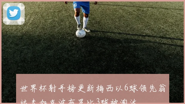 世界杯射手榜更新梅西以6球领先翁达夫加克波布罗比3球被淘汰