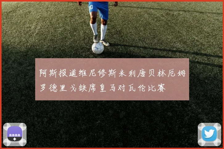 阿斯报道维尼修斯米利唐贝林厄姆罗德里戈缺席皇马对瓦伦比赛