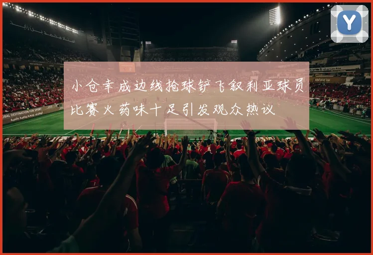 小仓幸成边线抢球铲飞叙利亚球员比赛火药味十足引发观众热议