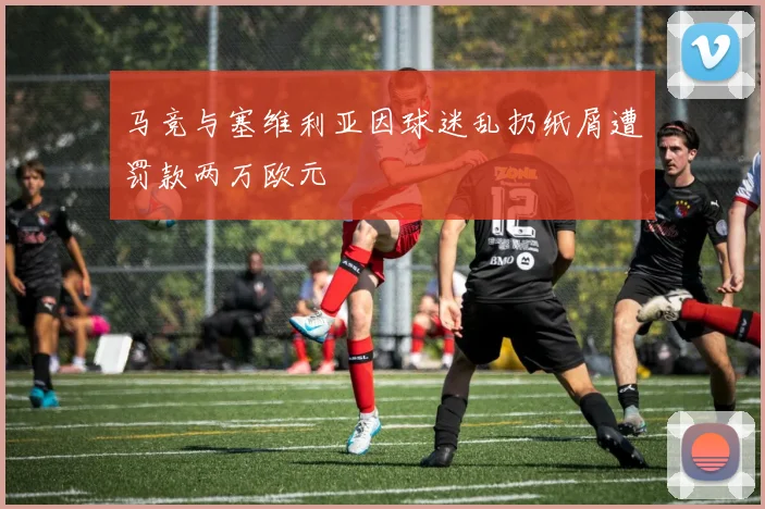 马竞与塞维利亚因球迷乱扔纸屑遭罚款两万欧元