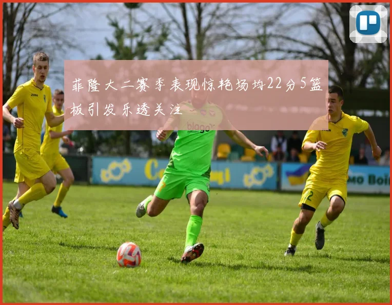 菲隆大二赛季表现惊艳场均22分5篮板引发乐透关注
