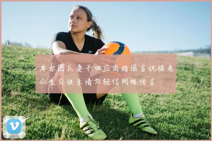 库尔图瓦妻子回应离婚谣言祝福老公生日快乐请勿轻信网络传言
