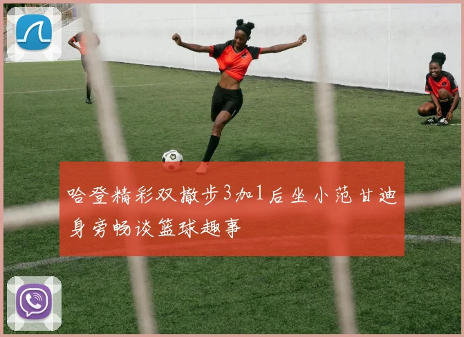 哈登精彩双撤步3加1后坐小范甘迪身旁畅谈篮球趣事