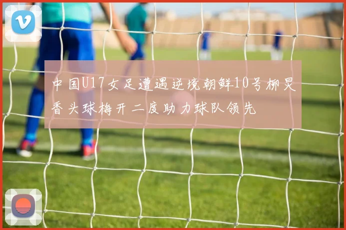中国U17女足遭遇逆境朝鲜10号柳炅香头球梅开二度助力球队领先