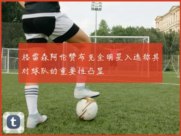 格雷森阿伦赞布克全明星入选称其对球队的重要性凸显