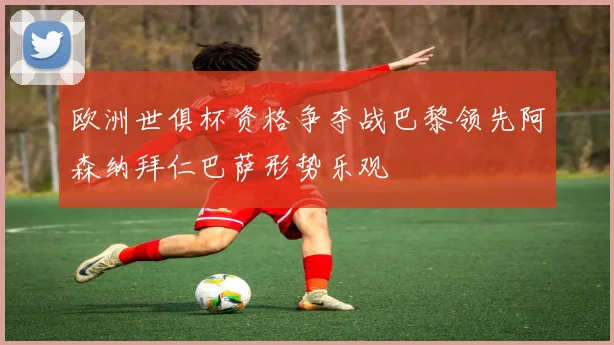 欧洲世俱杯资格争夺战巴黎领先阿森纳拜仁巴萨形势乐观