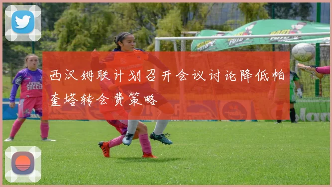 西汉姆联计划召开会议讨论降低帕奎塔转会费策略