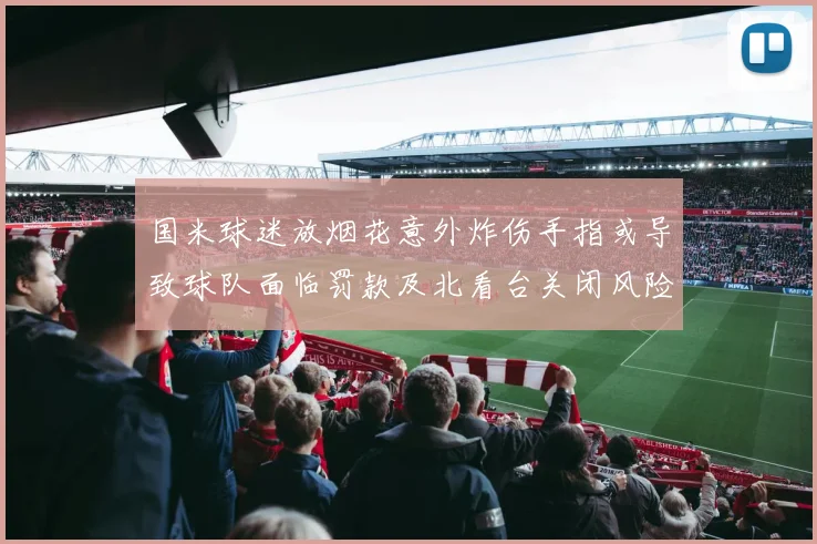 国米球迷放烟花意外炸伤手指或导致球队面临罚款及北看台关闭风险