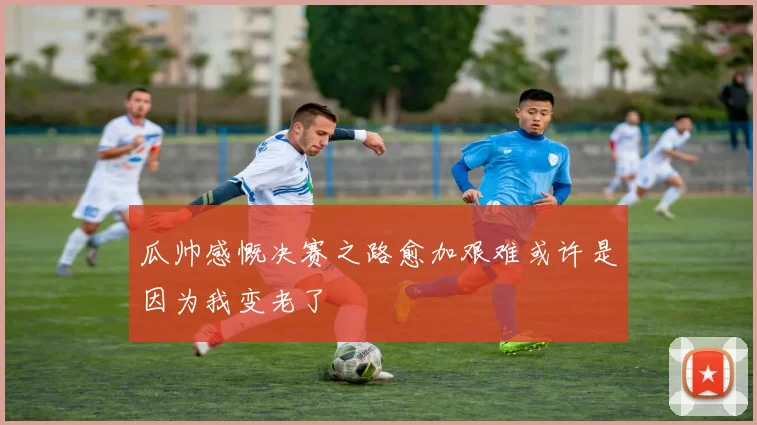 瓜帅感慨决赛之路愈加艰难或许是因为我变老了