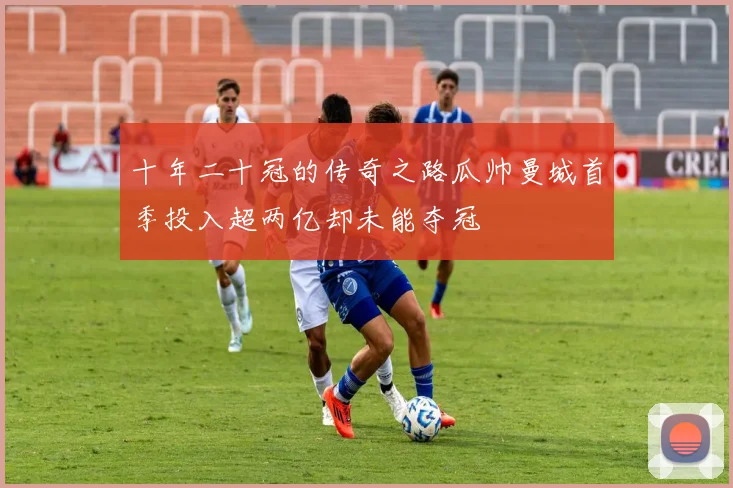 十年二十冠的传奇之路瓜帅曼城首季投入超两亿却未能夺冠