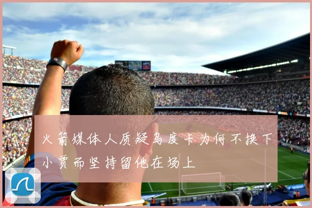 火箭媒体人质疑乌度卡为何不换下小贾而坚持留他在场上