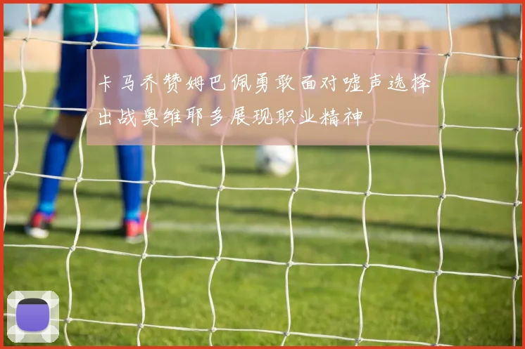 卡马乔赞姆巴佩勇敢面对嘘声选择出战奥维耶多展现职业精神