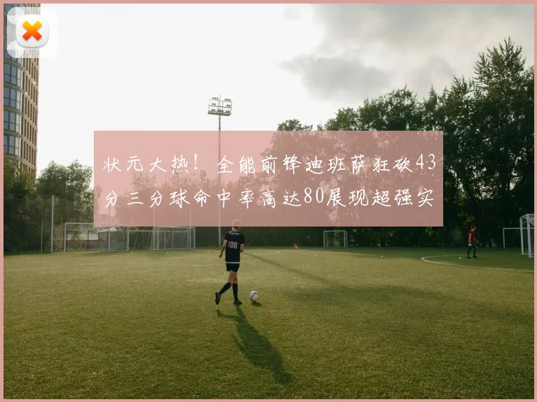 状元大热！全能前锋迪班萨狂砍43分三分球命中率高达80展现超强实力