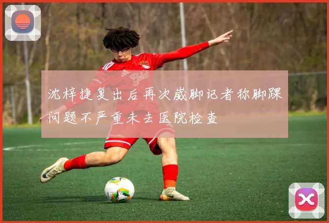 沈梓捷复出后再次崴脚记者称脚踝问题不严重未去医院检查