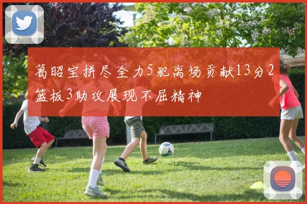 葛昭宝拼尽全力5犯离场贡献13分2篮板3助攻展现不屈精神