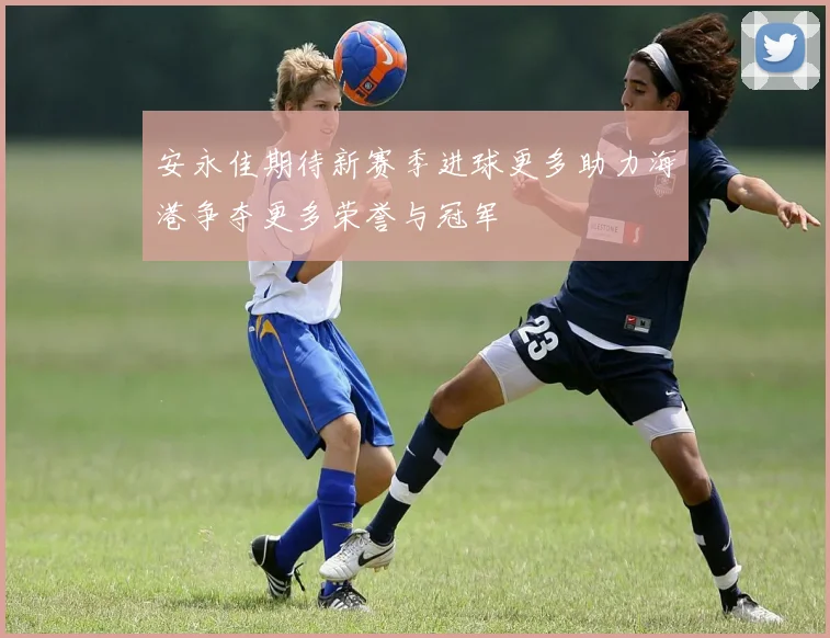 安永佳期待新赛季进球更多助力海港争夺更多荣誉与冠军