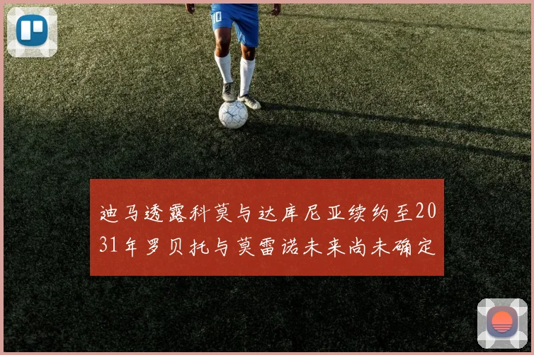 迪马透露科莫与达库尼亚续约至2031年罗贝托与莫雷诺未来尚未确定