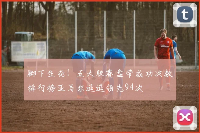 脚下生花！五大联赛盘带成功次数排行榜亚马尔遥遥领先94次