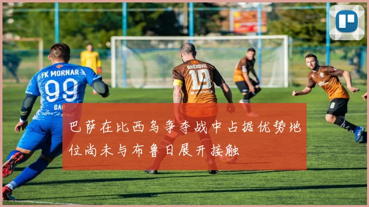 巴萨在比西乌争夺战中占据优势地位尚未与布鲁日展开接触