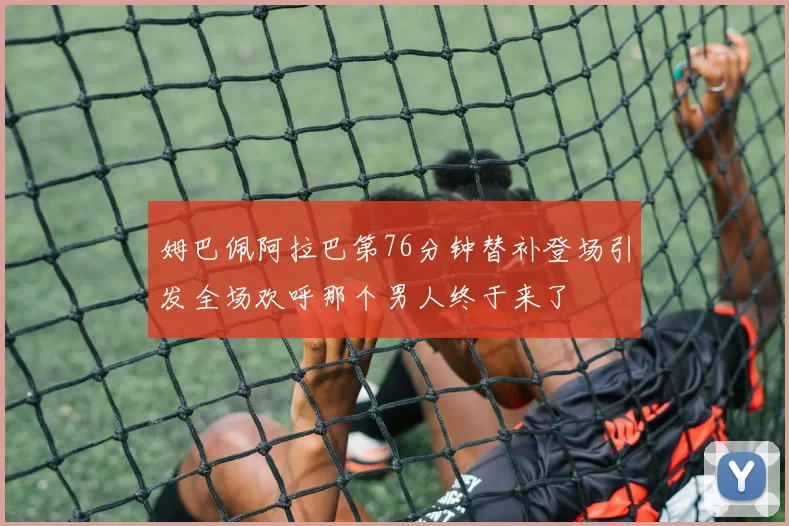 姆巴佩阿拉巴第76分钟替补登场引发全场欢呼那个男人终于来了